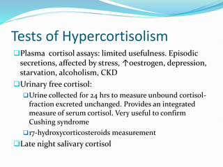 Tests of Hypercortisolism
Plasma cortisol assays: limited usefulness. Episodic
secretions, affected by stress, ↑oestrogen, depression,
starvation, alcoholism, CKD
Urinary free cortisol:
Urine collected for 24 hrs to measure unbound cortisol-
fraction excreted unchanged. Provides an integrated
measure of serum cortisol. Very useful to confirm
Cushing syndrome
17-hydroxycorticosteroids measurement
Late night salivary cortisol
 