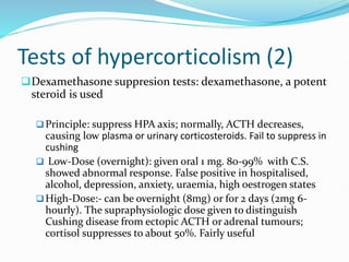 Tests of hypercorticolism (2)
Dexamethasone suppresion tests: dexamethasone, a potent
steroid is used
Principle: suppress HPA axis; normally, ACTH decreases,
causing low plasma or urinary corticosteroids. Fail to suppress in
cushing
 Low-Dose (overnight): given oral 1 mg. 80-99% with C.S.
showed abnormal response. False positive in hospitalised,
alcohol, depression, anxiety, uraemia, high oestrogen states
High-Dose:- can be overnight (8mg) or for 2 days (2mg 6-
hourly). The supraphysiologic dose given to distinguish
Cushing disease from ectopic ACTH or adrenal tumours;
cortisol suppresses to about 50%. Fairly useful
 