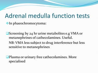 Adrenal medulla function tests
In phaeochromocytoma:
Screening by 24 hr urine metabolites e.g VMA or
metanephrines of cathecolamines. Useful.
NB: VMA less subject to drug interference but less
sensitive to metanephrines
Plasma or urinary free cathecolamines. More
specialised
 