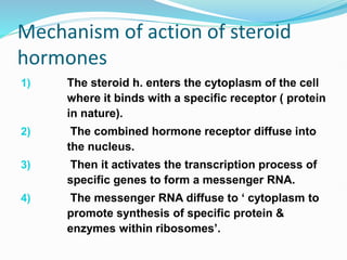 Mechanism of action of steroid
hormones
1) The steroid h. enters the cytoplasm of the cell
where it binds with a specific receptor ( protein
in nature).
2) The combined hormone receptor diffuse into
the nucleus.
3) Then it activates the transcription process of
specific genes to form a messenger RNA.
4) The messenger RNA diffuse to ‘ cytoplasm to
promote synthesis of specific protein &
enzymes within ribosomes’.
 