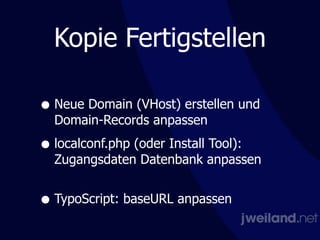 Kopie Fertigstellen
• Neue Domain (VHost) erstellen und
Domain-Records anpassen
• localconf.php (oder Install Tool):  
Zugangsdaten Datenbank anpassen 
• TypoScript: baseURL anpassen
 
