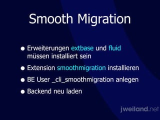 Smooth Migration
• Erweiterungen extbase und fluid
müssen installiert sein
• Extension smoothmigration installieren
• BE User _cli_smoothmigration anlegen
• Backend neu laden
 