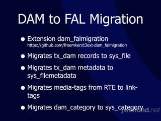 DAM to FAL Migration
• Extension dam_falmigration 
https://github.com/froemken/t3ext-dam_falmigration
• Migrates tx_dam records to sys_file
• Migrates tx_dam metadata to
sys_filemetadata
• Migrates media-tags from RTE to link-
tags
• Migrates dam_category to sys_category
 