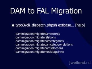 DAM to FAL Migration
• typo3/cli_dispatch.phpsh extbase… [help] 
 
dammigration:migratedamrecords 
dammigration:migraterelations 
dammigration:migratedamcategories 
dammigration:migratedamcategoryrelations 
dammigration:migratedamselections 
dammigration:migratemediatagsinrte 
 