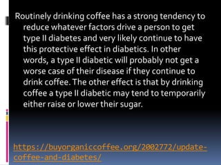 https://buyorganiccoffee.org/2002772/update-
coffee-and-diabetes/
Routinely drinking coffee has a strong tendency to
reduce whatever factors drive a person to get
type II diabetes and very likely continue to have
this protective effect in diabetics. In other
words, a type II diabetic will probably not get a
worse case of their disease if they continue to
drink coffee.The other effect is that by drinking
coffee a type II diabetic may tend to temporarily
either raise or lower their sugar.
 