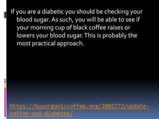 https://buyorganiccoffee.org/2002772/update-
coffee-and-diabetes/
If you are a diabetic you should be checking your
blood sugar. As such, you will be able to see if
your morning cup of black coffee raises or
lowers your blood sugar.This is probably the
most practical approach.
 