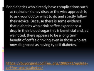 https://buyorganiccoffee.org/2002772/update-
coffee-and-diabetes/
For diabetics who already have complications such
as retinal or kidney disease the wise approach is
to ask your doctor what to do and strictly follow
their advice. Because there is some evidence
that diabetics who drink coffee experience a
drop in their blood sugar this is beneficial and, as
we noted, there appears to be a long term
benefit of coffee drinking even in those who are
now diagnosed as having type II diabetes.
 