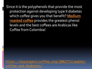 https://buyorganiccoffee.org/2002772/update-
coffee-and-diabetes/
Since it is the polyphenols that provide the most
protection against developing type II diabetes
which coffee gives you that benefit? Medium
roasted coffee provides the greatest phenol
levels and the best coffees areArabicas like
Coffee from Colombia!
 