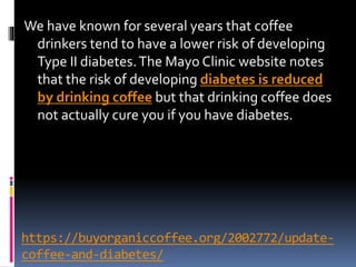 https://buyorganiccoffee.org/2002772/update-
coffee-and-diabetes/
We have known for several years that coffee
drinkers tend to have a lower risk of developing
Type II diabetes.The Mayo Clinic website notes
that the risk of developing diabetes is reduced
by drinking coffee but that drinking coffee does
not actually cure you if you have diabetes.
 