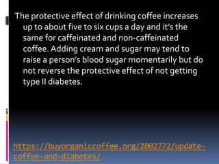 https://buyorganiccoffee.org/2002772/update-
coffee-and-diabetes/
The protective effect of drinking coffee increases
up to about five to six cups a day and it’s the
same for caffeinated and non-caffeinated
coffee. Adding cream and sugar may tend to
raise a person’s blood sugar momentarily but do
not reverse the protective effect of not getting
type II diabetes.
 