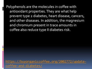 https://buyorganiccoffee.org/2002772/update-
coffee-and-diabetes/
Polyphenols are the molecules in coffee with
antioxidant properties.They are what help
prevent type 2 diabetes, heart disease, cancers,
and other diseases. In addition, the magnesium
and chromium present in trace amounts in
coffee also reduce type II diabetes risk.
 