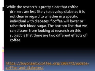 https://buyorganiccoffee.org/2002772/update-
coffee-and-diabetes/
While the research is pretty clear that coffee
drinkers are less likely to develop diabetes it is
not clear in regard to whether in a specific
individual with diabetes if coffee will lower or
raise their blood sugar.The bottom line that we
can discern from looking at research on this
subject is that there are two different effects of
coffee.
 