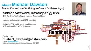 About Michael Dawson
Loves the web and building software (with Node.js!)
Senior Software Developer @ IBM
IBM Runtime Technologies Node.js Technical Lead
Node.js collaborator and CTC member
Active in LTS, build, benchmarking , api
and post-mortem working groups
Contact me:
michael_dawson@ca.ibm.com
Twitter: @mhdawson1
https://www.linkedin.com/in/michael-dawson-6051282
 