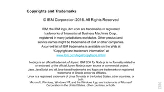 Copyrights and Trademarks
© IBM Corporation 2016. All Rights Reserved
IBM, the IBM logo, ibm.com are trademarks or registered
trademarks of International Business Machines Corp.,
registered in many jurisdictions worldwide. Other product and
service names might be trademarks of IBM or other companies.
A current list of IBM trademarks is available on the Web at
“Copyright and trademark information” at
www.ibm.com/legal/copytrade.shtml
Node.js is an official trademark of Joyent. IBM SDK for Node.js is not formally related to
or endorsed by the official Joyent Node.js open source or commercial project.
Java, JavaScript and all Java-based trademarks and logos are trademarks or registered
trademarks of Oracle and/or its affiliates.
Linux is a registered trademark of Linus Torvalds in the United States, other countries, or
both.
Microsoft, Windows, Windows NT, and the Windows logo are trademarks of Microsoft
Corporation in the United States, other countries, or both.
 