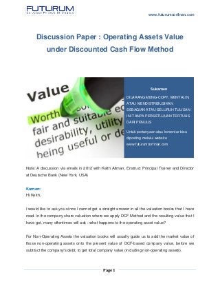 www.futurumcorfinan.com
Page 1
Discussion Paper : Operating Assets Value
under Discounted Cash Flow Method
Note: A discussion via emails in 2012 with Keith Allman, Enstruct Principal Trainer and Director
at Deutsche Bank (New York, USA)
‎Karnen:
Hi Keith,
I would like to ask you since I cannot get a straight answer in all the valuation books that I have
read. In the company share valuation where we apply DCF Method and the resulting value that I
have got, many oftentimes will ask : what happens to the operating asset value?
For Non-Operating Assets the valuation books will usually guide us to add the market value of
those non-operating assets onto the present value of DCF-based company value, before we
subtract the company's debt, to get total company value (including non-operating assets).
Sukarnen
DILARANG MENG-COPY, MENYALIN,
ATAU MENDISTRIBUSIKAN
SEBAGIAN ATAU SELURUH TULISAN
INI TANPA PERSETUJUAN TERTULIS
DARI PENULIS
Untuk pertanyaan atau komentar bisa
diposting melalui website
www.futurumcorfinan.com
 