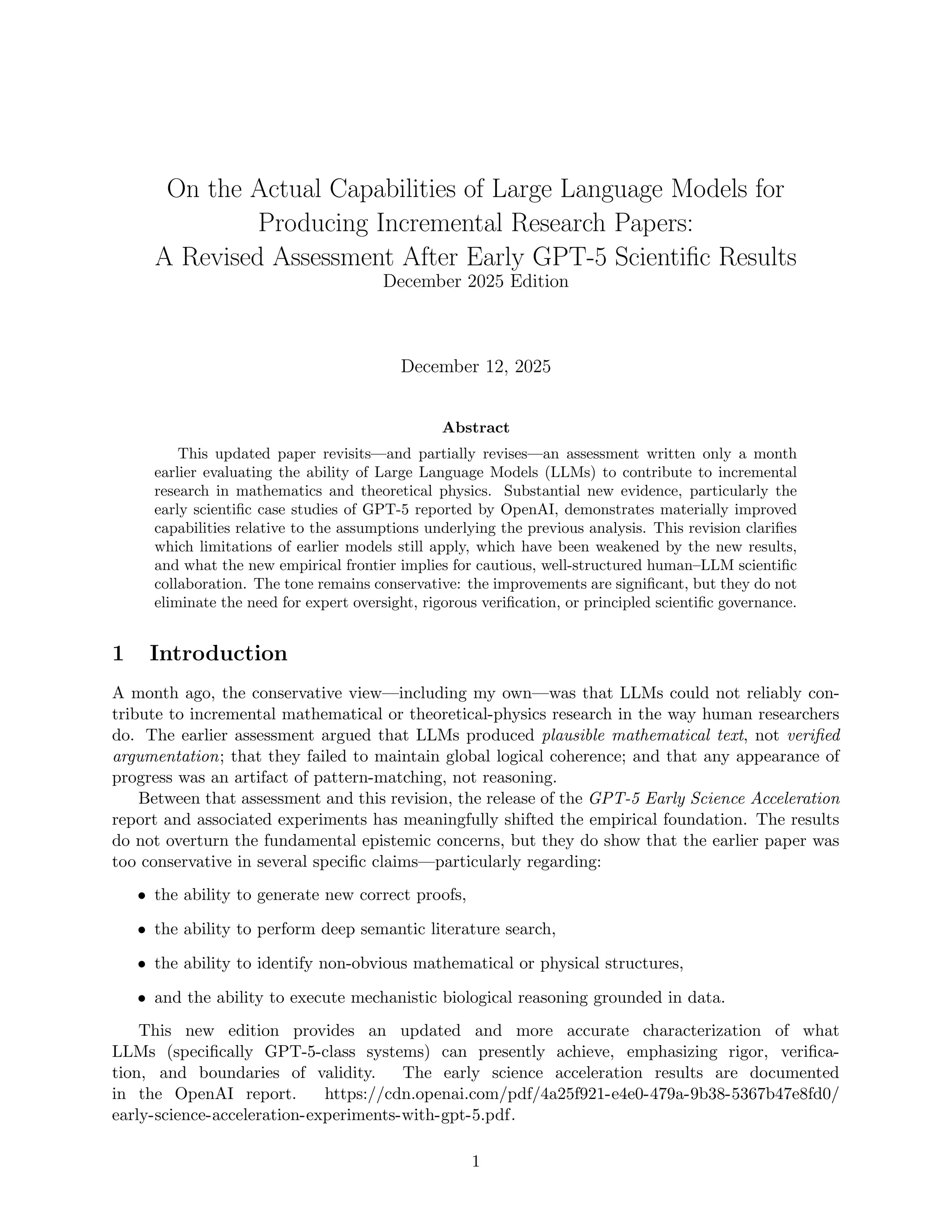 On the Actual Capabilities of Large Language Models for
Producing Incremental Research Papers:
A Revised Assessment After Early GPT-5 Scientific Results
December 2025 Edition
December 12, 2025
Abstract
This updated paper revisits—and partially revises—an assessment written only a month
earlier evaluating the ability of Large Language Models (LLMs) to contribute to incremental
research in mathematics and theoretical physics. Substantial new evidence, particularly the
early scientific case studies of GPT-5 reported by OpenAI, demonstrates materially improved
capabilities relative to the assumptions underlying the previous analysis. This revision clarifies
which limitations of earlier models still apply, which have been weakened by the new results,
and what the new empirical frontier implies for cautious, well-structured human–LLM scientific
collaboration. The tone remains conservative: the improvements are significant, but they do not
eliminate the need for expert oversight, rigorous verification, or principled scientific governance.
1 Introduction
A month ago, the conservative view—including my own—was that LLMs could not reliably con-
tribute to incremental mathematical or theoretical-physics research in the way human researchers
do. The earlier assessment argued that LLMs produced plausible mathematical text, not verified
argumentation; that they failed to maintain global logical coherence; and that any appearance of
progress was an artifact of pattern-matching, not reasoning.
Between that assessment and this revision, the release of the GPT-5 Early Science Acceleration
report and associated experiments has meaningfully shifted the empirical foundation. The results
do not overturn the fundamental epistemic concerns, but they do show that the earlier paper was
too conservative in several specific claims—particularly regarding:
• the ability to generate new correct proofs,
• the ability to perform deep semantic literature search,
• the ability to identify non-obvious mathematical or physical structures,
• and the ability to execute mechanistic biological reasoning grounded in data.
This new edition provides an updated and more accurate characterization of what
LLMs (specifically GPT-5-class systems) can presently achieve, emphasizing rigor, verifica-
tion, and boundaries of validity. The early science acceleration results are documented
in the OpenAI report. https://cdn.openai.com/pdf/4a25f921-e4e0-479a-9b38-5367b47e8fd0/
early-science-acceleration-experiments-with-gpt-5.pdf.
1
 