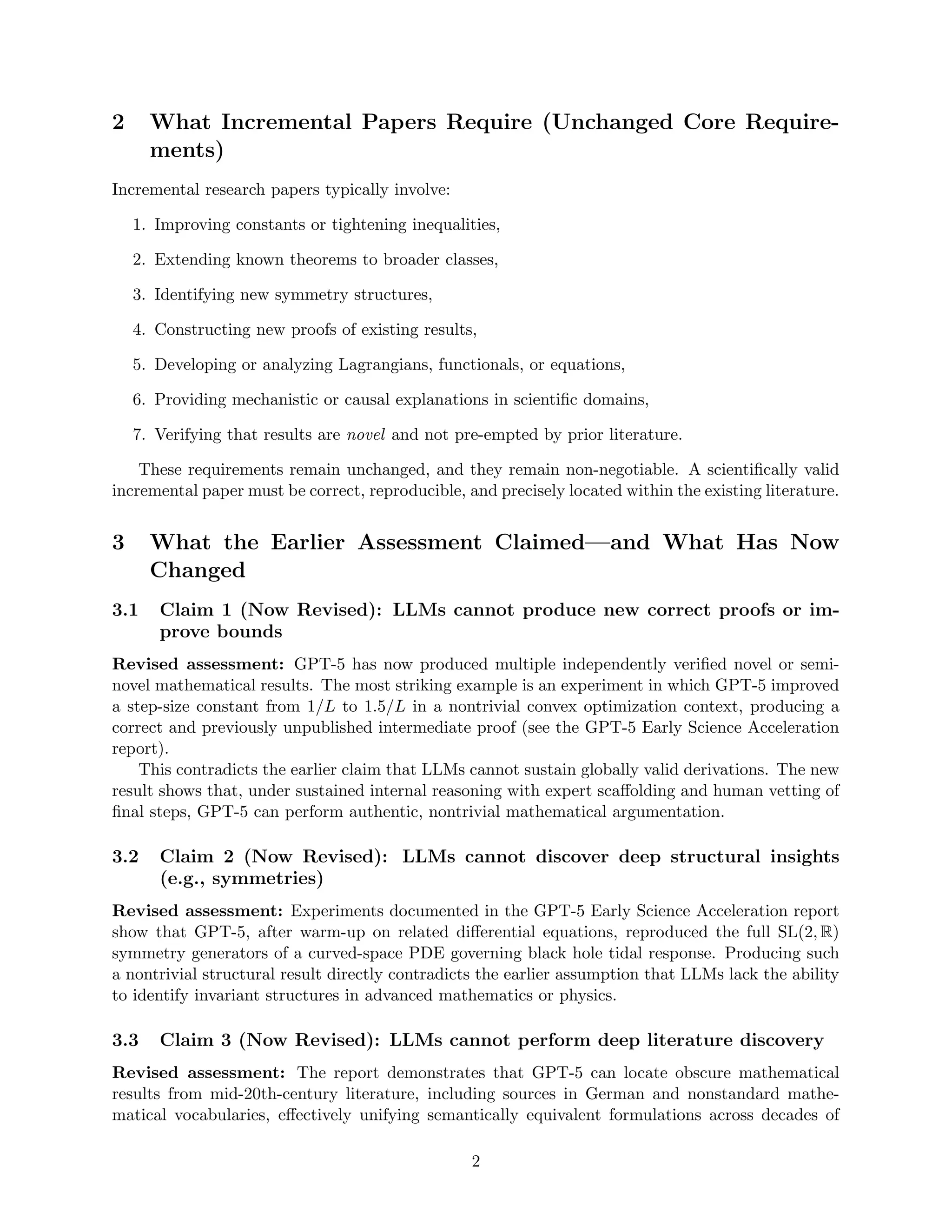 2 What Incremental Papers Require (Unchanged Core Require-
ments)
Incremental research papers typically involve:
1. Improving constants or tightening inequalities,
2. Extending known theorems to broader classes,
3. Identifying new symmetry structures,
4. Constructing new proofs of existing results,
5. Developing or analyzing Lagrangians, functionals, or equations,
6. Providing mechanistic or causal explanations in scientific domains,
7. Verifying that results are novel and not pre-empted by prior literature.
These requirements remain unchanged, and they remain non-negotiable. A scientifically valid
incremental paper must be correct, reproducible, and precisely located within the existing literature.
3 What the Earlier Assessment Claimed—and What Has Now
Changed
3.1 Claim 1 (Now Revised): LLMs cannot produce new correct proofs or im-
prove bounds
Revised assessment: GPT-5 has now produced multiple independently verified novel or semi-
novel mathematical results. The most striking example is an experiment in which GPT-5 improved
a step-size constant from 1/L to 1.5/L in a nontrivial convex optimization context, producing a
correct and previously unpublished intermediate proof (see the GPT-5 Early Science Acceleration
report).
This contradicts the earlier claim that LLMs cannot sustain globally valid derivations. The new
result shows that, under sustained internal reasoning with expert scaffolding and human vetting of
final steps, GPT-5 can perform authentic, nontrivial mathematical argumentation.
3.2 Claim 2 (Now Revised): LLMs cannot discover deep structural insights
(e.g., symmetries)
Revised assessment: Experiments documented in the GPT-5 Early Science Acceleration report
show that GPT-5, after warm-up on related differential equations, reproduced the full SL(2, R)
symmetry generators of a curved-space PDE governing black hole tidal response. Producing such
a nontrivial structural result directly contradicts the earlier assumption that LLMs lack the ability
to identify invariant structures in advanced mathematics or physics.
3.3 Claim 3 (Now Revised): LLMs cannot perform deep literature discovery
Revised assessment: The report demonstrates that GPT-5 can locate obscure mathematical
results from mid-20th-century literature, including sources in German and nonstandard mathe-
matical vocabularies, effectively unifying semantically equivalent formulations across decades of
2
 