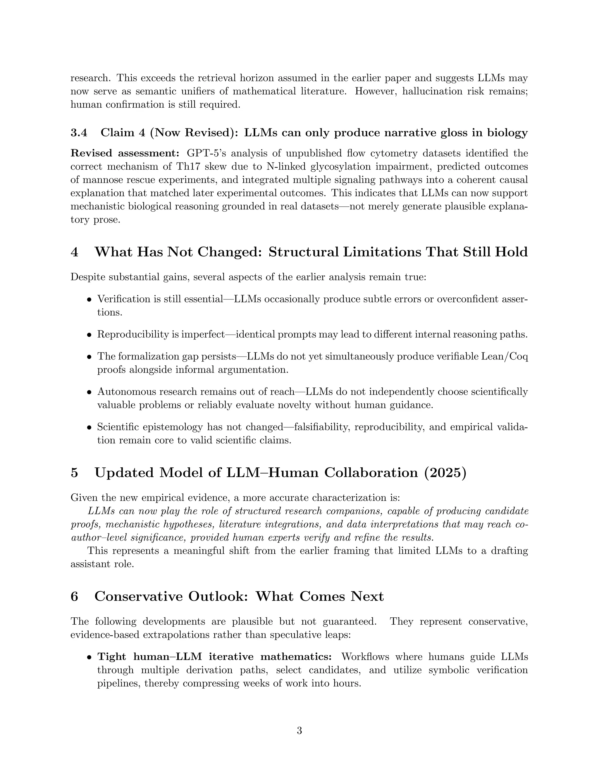 research. This exceeds the retrieval horizon assumed in the earlier paper and suggests LLMs may
now serve as semantic unifiers of mathematical literature. However, hallucination risk remains;
human confirmation is still required.
3.4 Claim 4 (Now Revised): LLMs can only produce narrative gloss in biology
Revised assessment: GPT-5’s analysis of unpublished flow cytometry datasets identified the
correct mechanism of Th17 skew due to N-linked glycosylation impairment, predicted outcomes
of mannose rescue experiments, and integrated multiple signaling pathways into a coherent causal
explanation that matched later experimental outcomes. This indicates that LLMs can now support
mechanistic biological reasoning grounded in real datasets—not merely generate plausible explana-
tory prose.
4 What Has Not Changed: Structural Limitations That Still Hold
Despite substantial gains, several aspects of the earlier analysis remain true:
• Verification is still essential—LLMs occasionally produce subtle errors or overconfident asser-
tions.
• Reproducibility is imperfect—identical prompts may lead to different internal reasoning paths.
• The formalization gap persists—LLMs do not yet simultaneously produce verifiable Lean/Coq
proofs alongside informal argumentation.
• Autonomous research remains out of reach—LLMs do not independently choose scientifically
valuable problems or reliably evaluate novelty without human guidance.
• Scientific epistemology has not changed—falsifiability, reproducibility, and empirical valida-
tion remain core to valid scientific claims.
5 Updated Model of LLM–Human Collaboration (2025)
Given the new empirical evidence, a more accurate characterization is:
LLMs can now play the role of structured research companions, capable of producing candidate
proofs, mechanistic hypotheses, literature integrations, and data interpretations that may reach co-
author–level significance, provided human experts verify and refine the results.
This represents a meaningful shift from the earlier framing that limited LLMs to a drafting
assistant role.
6 Conservative Outlook: What Comes Next
The following developments are plausible but not guaranteed. They represent conservative,
evidence-based extrapolations rather than speculative leaps:
• Tight human–LLM iterative mathematics: Workflows where humans guide LLMs
through multiple derivation paths, select candidates, and utilize symbolic verification
pipelines, thereby compressing weeks of work into hours.
3
 
