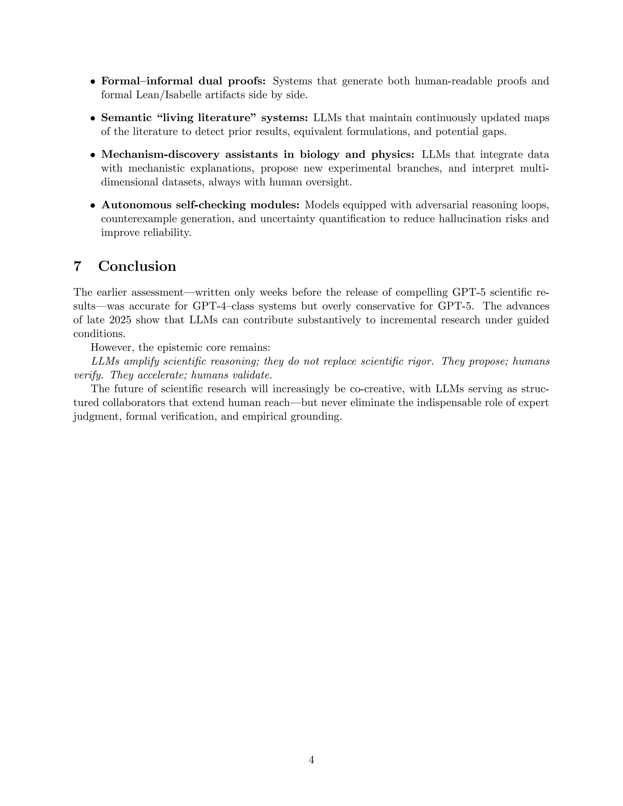 • Formal–informal dual proofs: Systems that generate both human-readable proofs and
formal Lean/Isabelle artifacts side by side.
• Semantic “living literature” systems: LLMs that maintain continuously updated maps
of the literature to detect prior results, equivalent formulations, and potential gaps.
• Mechanism-discovery assistants in biology and physics: LLMs that integrate data
with mechanistic explanations, propose new experimental branches, and interpret multi-
dimensional datasets, always with human oversight.
• Autonomous self-checking modules: Models equipped with adversarial reasoning loops,
counterexample generation, and uncertainty quantification to reduce hallucination risks and
improve reliability.
7 Conclusion
The earlier assessment—written only weeks before the release of compelling GPT-5 scientific re-
sults—was accurate for GPT-4–class systems but overly conservative for GPT-5. The advances
of late 2025 show that LLMs can contribute substantively to incremental research under guided
conditions.
However, the epistemic core remains:
LLMs amplify scientific reasoning; they do not replace scientific rigor. They propose; humans
verify. They accelerate; humans validate.
The future of scientific research will increasingly be co-creative, with LLMs serving as struc-
tured collaborators that extend human reach—but never eliminate the indispensable role of expert
judgment, formal verification, and empirical grounding.
4
 
