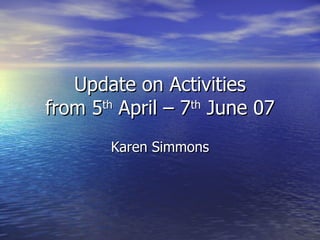 Update on Activities from 5 th  April – 7 th  June 07 Karen Simmons 