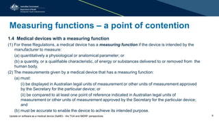 Measuring functions – a point of contention
1.4 Medical devices with a measuring function
(1) For these Regulations, a medical device has a measuring function if the device is intended by the
manufacturer to measure:
(a) quantitatively a physiological or anatomical parameter; or
(b) a quantity, or a qualifiable characteristic, of energy or substances delivered to or removed from the
human body.
(2) The measurements given by a medical device that has a measuring function:
(a) must:
(i) be displayed in Australian legal units of measurement or other units of measurement approved
by the Secretary for the particular device; or
(ii) be compared to at least one point of reference indicated in Australian legal units of
measurement or other units of measurement approved by the Secretary for the particular device;
and
(b) must be accurate to enable the device to achieve its intended purpose.
Update on software as a medical device (SaMD) - the TGA and IMDRF perspectives 9
 
