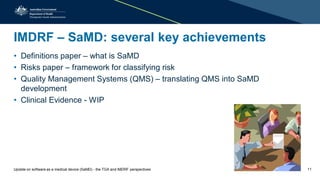 IMDRF – SaMD: several key achievements
• Definitions paper – what is SaMD
• Risks paper – framework for classifying risk
• Quality Management Systems (QMS) – translating QMS into SaMD
development
• Clinical Evidence - WIP
Update on software as a medical device (SaMD) - the TGA and IMDRF perspectives 11
 