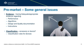 Pre-market – Some general issues
• Evidence – having Adequate/appropriate
evidence regarding
– Performance
– Algorithms
– Design and Quality documentation
– Instructions
• Classification – accessory or device?
– Classification rules for devices
Update on software as a medical device (SaMD) - the TGA and IMDRF perspectives 13
 