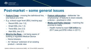 Post-market – some general issues
• Feature Creep - crossing the definitional line,
one feature at a time
• E.g. a blood sugar level (BSL) tracking app:
– Record BSL (rev 1.0)
– Graph BSL (rev 1.3)
– Trend BSL (rev 2.3)
– Alert BSL (rev 2.7)
• Blind to the Regs – not being aware of
building a regulated Medical Device
– Home tinkerers
– An “obvious” extension of an existing
product – remote view
• Feature obfuscation – deliberate “de-
emphasising” of features to down-classify
a device – practiced in USA
• Media and Public Interest – matching the
promise to reality
– Health market to reach $26 billion by
2017 (was just $700 million in 2011!)
Update on software as a medical device (SaMD) - the TGA and IMDRF perspectives 14
 