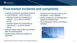 Post-market incidents and complaints
• Learning to recognise reportable incidents
is a big challenge – users may think…
– Software issues are managed by a
“reboot” – so no report is needed…
wrong.
– Software issues are misidentified as
“user issues” – no report needed…
wrong.
• Software issues most evident immediately
after an update/upgrade
• Upward trends (relating to quality) are
reportable
• Capturing and tracking incidents and
complaints – a big challenge
• Linking incidents to risk management –
closing the feedback loop
• TGA’s Recognise, Retain, and Report
campaign
Update on software as a medical device (SaMD) - the TGA and IMDRF perspectives 15
 
