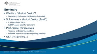 Summary
• What is a “Medical Device”?
– Something that meets the definition in the Act
• Software as a Medical Device (SaMD)
– If it looks like a duck…
– IMDRF paper open for comment
• Post-market Perspectives
– Tracking and reporting incidents
– Updates aligned to correct regulatory pathway
• Q&A (Time permitting…)
Update on software as a medical device (SaMD) - The TGA and IMDRF perspectives
17
 