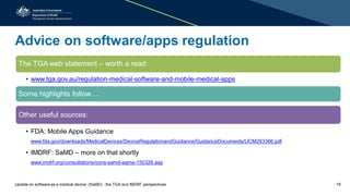 Advice on software/apps regulation
The TGA web statement – worth a read:
• www.tga.gov.au/regulation-medical-software-and-mobile-medical-apps
Some highlights follow…
Other useful sources:
• FDA: Mobile Apps Guidance
www.fda.gov/downloads/MedicalDevices/DeviceRegulationandGuidance/GuidanceDocuments/UCM263366.pdf
• IMDRF: SaMD – more on that shortly
www.imdrf.org/consultations/cons-samd-aqms-150326.asp
Update on software as a medical device (SaMD) - the TGA and IMDRF perspectives 18
 