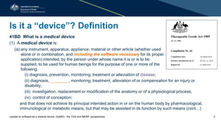 Is it a “device”? Definition
41BD What is a medical device
(1) A medical device is:
(a) any instrument, apparatus, appliance, material or other article (whether used
alone or in combination, and including the software necessary for its proper
application) intended, by the person under whose name it is or is to be
supplied, to be used for human beings for the purpose of one or more of the
following:
(i) diagnosis, prevention, monitoring, treatment or alleviation of disease;
(ii) diagnosis, ________, monitoring, treatment, alleviation of or compensation for an injury or
disability;
(iii) investigation, replacement or modification of the anatomy or of a physiological process;
(iv) control of conception;
and that does not achieve its principal intended action in or on the human body by pharmacological,
immunological or metabolic means, but that may be assisted in its function by such means (cont…)
Update on software as a medical device (SaMD) - the TGA and IMDRF perspectives 2
 