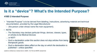 Is it a “device”? What’s the Intended Purpose?
41BD 2 Intended Purpose
• “Intended Purpose” is to be derived from labelling, instructions, advertising material and technical
documentation, provided by the Legal Manufacturer
– (the person under whose name the main equipment).
41BD 2 Intended Purpose
• “Intended Purpose” is to be derived from labelling, instructions, advertising material and technical
documentation, provided by the Legal Manufacturer
– (the person under whose name the main equipment).
• NOTE:
– The Secretary may declare particular things, devices, classes, types,
or articles to be Medical Devices
… or NOT!
– Such a declaration under this section does not stop articles from being
therapeutic goods.
– Such a declaration takes effect on the day on which the declaration is
published – unless specified.
• NOTE:
– The Secretary may declare particular things, devices, classes, types,
or articles to be Medical Devices
… or NOT!
– Such a declaration under this section does not stop articles from being
therapeutic goods.
– Such a declaration takes effect on the day on which the declaration is
published – unless specified.
Update on software as a medical device (SaMD) - the TGA and IMDRF perspectives 4
 