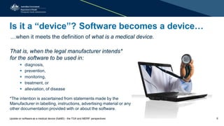 Is it a “device”? Software becomes a device…
…when it meets the definition of what is a medical device.
That is, when the legal manufacturer intends*
for the software to be used in:
 diagnosis,
 prevention,
 monitoring,
 treatment, or
 alleviation, of disease
*The intention is ascertained from statements made by the
Manufacturer in labelling, instructions, advertising material or any
other documentation provided with or about the software.
5Update on software as a medical device (SaMD) - the TGA and IMDRF perspectives
 
