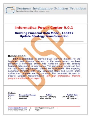 Informatica Power Center 9.0.1
          Building Financial Data Mode - Lab#17
             Update Strategy transformation




Description:
     BISP is committed to provide BEST learning material to the
beginners and advance learners. In the same series, we have
prepared a complete end-to end Hands-on Guide for building
financial data model in Informatica. The document focuses on how
the real world requirement should be interpreted. The mapping
document template with very simplified steps and screen shots
makes the complete learning so easy. The document focuses on
Update Strategy transformation. Join our professional training
program and learn from experts.




History:
Version      Description Change            Author                 Publish Date
0.1         Initial Draft            Upendra Upadhyay       12th Aug 2011
0.1         Review#1                 Amit Sharma                  18th Aug 2011




www.bispsolutions.com       |   www.hyperionguru.com    |
www.bisptrainings.com   |       Page 1
 