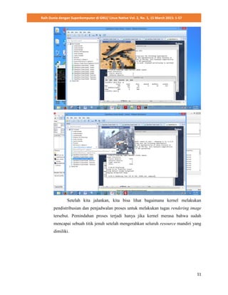 Raih Dunia dengan Superkomputer di GNU/ Linux Native Vol. 2, No. 1, 15 March 2015: 1-57
11
Setelah kita jalankan, kita bisa lihat bagaimana kernel melakukan
pendistribusian dan penjadwalan proses untuk melakukan tugas rendering image
tersebut. Pemindahan proses terjadi hanya jika kernel merasa bahwa sudah
mencapai sebuah titik jenuh setelah mengerahkan seluruh resource mandiri yang
dimiliki.
 