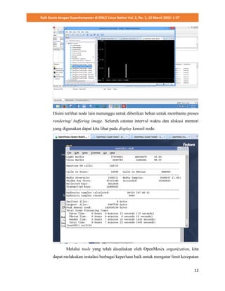 Raih Dunia dengan Superkomputer di GNU/ Linux Native Vol. 2, No. 1, 15 March 2015: 1-57
12
Disini terlihat node lain menunggu untuk diberikan beban untuk membantu proses
rendering/ buffering image. Seluruh catatan interval waktu dan alokasi memori
yang digunakan dapat kita lihat pada display konsol node.
Melalui tools yang telah disediakan oleh OpenMosix organization, kita
dapat melakukan instalasi berbagai keperluan baik untuk mengatur limit kecepatan
 