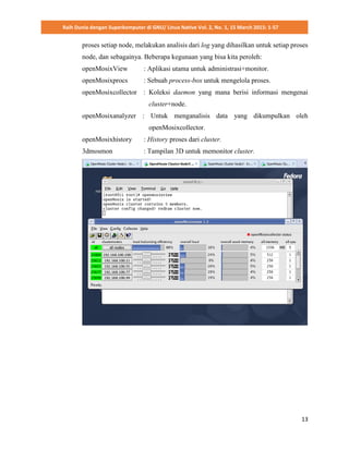 Raih Dunia dengan Superkomputer di GNU/ Linux Native Vol. 2, No. 1, 15 March 2015: 1-57
13
proses setiap node, melakukan analisis dari log yang dihasilkan untuk setiap proses
node, dan sebagainya. Beberapa kegunaan yang bisa kita peroleh:
openMosixView : Aplikasi utama untuk administrasi+monitor.
openMosixprocs : Sebuah process-box untuk mengelola proses.
openMosixcollector : Koleksi daemon yang mana berisi informasi mengenai
cluster+node.
openMosixanalyzer : Untuk menganalisis data yang dikumpulkan oleh
openMosixcollector.
openMosixhistory : History proses dari cluster.
3dmosmon : Tampilan 3D untuk memonitor cluster.
 