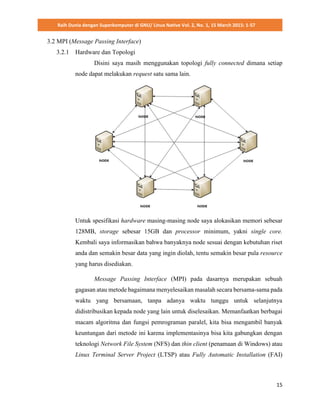 Raih Dunia dengan Superkomputer di GNU/ Linux Native Vol. 2, No. 1, 15 March 2015: 1-57
15
3.2 MPI (Message Passing Interface)
3.2.1 Hardware dan Topologi
Disini saya masih menggunakan topologi fully connected dimana setiap
node dapat melakukan request satu sama lain.
Untuk spesifikasi hardware masing-masing node saya alokasikan memori sebesar
128MB, storage sebesar 15GB dan processor minimum, yakni single core.
Kembali saya informasikan bahwa banyaknya node sesuai dengan kebutuhan riset
anda dan semakin besar data yang ingin diolah, tentu semakin besar pula resource
yang harus disediakan.
Message Passing Interface (MPI) pada dasarnya merupakan sebuah
gagasan atau metode bagaimana menyelesaikan masalah secara bersama-sama pada
waktu yang bersamaan, tanpa adanya waktu tunggu untuk selanjutnya
didistribusikan kepada node yang lain untuk diselesaikan. Memanfaatkan berbagai
macam algoritma dan fungsi pemrograman paralel, kita bisa mengambil banyak
keuntungan dari metode ini karena implementasinya bisa kita gabungkan dengan
teknologi Network File System (NFS) dan thin client (penamaan di Windows) atau
Linux Terminal Server Project (LTSP) atau Fully Automatic Installation (FAI)
 