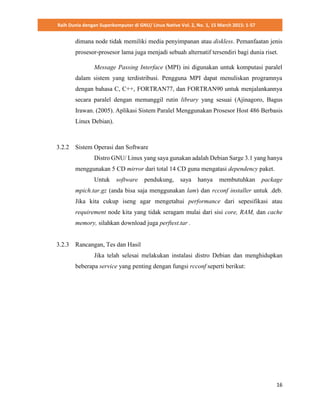 Raih Dunia dengan Superkomputer di GNU/ Linux Native Vol. 2, No. 1, 15 March 2015: 1-57
16
dimana node tidak memiliki media penyimpanan atau diskless. Pemanfaatan jenis
prosesor-prosesor lama juga menjadi sebuah alternatif tersendiri bagi dunia riset.
Message Passing Interface (MPI) ini digunakan untuk komputasi paralel
dalam sistem yang terdistribusi. Pengguna MPI dapat menuliskan programnya
dengan bahasa C, C++, FORTRAN77, dan FORTRAN90 untuk menjalankannya
secara paralel dengan memanggil rutin library yang sesuai (Ajinagoro, Bagus
Irawan. (2005). Aplikasi Sistem Paralel Menggunakan Prosesor Host 486 Berbasis
Linux Debian).
3.2.2 Sistem Operasi dan Software
Distro GNU/ Linux yang saya gunakan adalah Debian Sarge 3.1 yang hanya
menggunakan 5 CD mirror dari total 14 CD guna mengatasi dependency paket.
Untuk software pendukung, saya hanya membutuhkan package
mpich.tar.gz (anda bisa saja menggunakan lam) dan rcconf installer untuk .deb.
Jika kita cukup iseng agar mengetahui performance dari sepesifikasi atau
requirement node kita yang tidak seragam mulai dari sisi core, RAM, dan cache
memory, silahkan download juga perftest.tar .
3.2.3 Rancangan, Tes dan Hasil
Jika telah selesai melakukan instalasi distro Debian dan menghidupkan
beberapa service yang penting dengan fungsi rcconf seperti berikut:
 