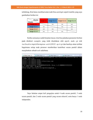 Raih Dunia dengan Superkomputer di GNU/ Linux Native Vol. 2, No. 1, 15 March 2015: 1-57
19
terhubung. Kita harus membuat antar node bisa autologin seperti matriks yang saya
gambarkan berikut ini:
Cluster
Cluster
Sarge-3.1 Sarge-3.1-1 Sarge-3.1-2 Sarge-3.1-3
Sarge-3.1 >< >< ><
Sarge-3.1-1 >< >< ><
Sarge-3.1-2 >< >< ><
Sarge-3.1-3 >< >< ><
Ketika semuanya sudah berjalan lancar, kita bisa jalankan parameter berikut
pada direktori examples yang telah disediakan oleh mpich, make cpi &&
/usr/local/src/mpich/bin/mpirun -arch LINUX –np 4 cpi dan hasilnya akan terlihat
bagaimana setiap node prosesor memberikan kontribusi secara paralel dalam
menjalankan sebuah task sederhana.
Saya lakukan empat kali pengujian untuk 4 node secara paralel, 3 node
secara paralel, dan 2 node secara paralel yang secara rekursif, serta hanya 1 node
independen.
 