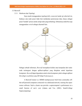 Raih Dunia dengan Superkomputer di GNU/ Linux Native Vol. 2, No. 1, 15 March 2015: 1-57
23
3.3 Beowulf
3.3.1 Hardware dan Topologi
Saya masih menggunakan topologi fully connected untuk uji coba kali ini,
bedanya satu node pusat tidak ikut melakukan pemrosesan data, hanya sebagai
pusat ‘kendali’ proses untuk setiap node yang terhubung. Sebenarnya anda bisa saja
menggunakan switch sebagai alternatif lain.
Sebagai sebuah informasi, Beowulf merupakan koleksi atau kumpulan dari node-
node terintegrasi dengan aplikasi-aplikasi yang ditujukan untuk keperluan
komputasi. Beowulf dapat digunakan untuk solusi komputasi yakni sebagai aplikasi
HA (High Availibility) atau HP (High Performance).
A Beowulf cluster is a MIMD multiprocessor built from commodity off-
the-self personal computers connected via a dedicated network, running free open-
source software. Such a cluster can provide a supercomputer’s performance at a
small fraction of one’s cost (Adams and Vos. (2001). Small-College
Supercomputing).
 