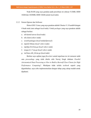 Raih Dunia dengan Superkomputer di GNU/ Linux Native Vol. 2, No. 1, 15 March 2015: 1-57
24
Node RAM yang saya gunakan pada percobaan ini sebesar 512MB, HDD
16GB dan 1024MB, HDD 16GB (untuk head node).
3.3.2 Sistem Operasi dan Software
Distro GNU/ Linux yang saya gunakan adalah Ubuntu-11.10 amd64 dengan
4 buah node (satu sebagai head node). Untuk packages yang saya gunakan adalah
sebagai berikut:
a. nfs-kernel-server (head node)
b. nfs-client (others node)
c. scisoft packages (head node)(Optional)
d. mpich2 library (head+others node)
e. mpi4py-0.6.0.tar.gz (head+others node)
f. torque-4.1.7.tar.gz (head+others node)
g. iraf.lnux.x86_64.tar.gz (head node)
Berikut saya sajikan juga flowchart untuk keperluan tes ini menurut salah
satu proceedings yang telah ditulis oleh Navtej Singh didalam Parallel
Astronomical Data Processing or How to Build a Beowulf Class Cluster for High
Performance Computing?. Meskipun tidak terlalu textbook seperti yang
digambarkan, saya coba implementasikan dengan tahap yang cukup mudah untuk
dipahami.
 