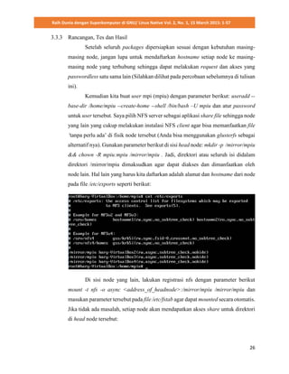 Raih Dunia dengan Superkomputer di GNU/ Linux Native Vol. 2, No. 1, 15 March 2015: 1-57
26
3.3.3 Rancangan, Tes dan Hasil
Setelah seluruh packages dipersiapkan sesuai dengan kebutuhan masing-
masing node, jangan lupa untuk mendaftarkan hostname setiap node ke masing-
masing node yang terhubung sehingga dapat melakukan request dan akses yang
passwordless satu sama lain (Silahkan dilihat pada percobaan sebelumnya di tulisan
ini).
Kemudian kita buat user mpi (mpiu) dengan parameter berikut: useradd --
base-dir /home/mpiu --create-home --shell /bin/bash –U mpiu dan atur password
untuk user tersebut. Saya pilih NFS server sebagai aplikasi share file sehingga node
yang lain yang cukup melakukan instalasi NFS client agar bisa memanfaatkan file
‘tanpa perlu ada’ di fisik node tersebut (Anda bisa menggunakan glusterfs sebagai
alternatif nya). Gunakan parameter berikut di sisi head node: mkdir -p /mirror/mpiu
&& chown -R mpiu:mpiu /mirror/mpiu . Jadi, direktori atau seluruh isi didalam
direktori /mirror/mpiu dimaksudkan agar dapat diakses dan dimanfaatkan oleh
node lain. Hal lain yang harus kita daftarkan adalah alamat dan hostname dari node
pada file /etc/exports seperti berikut:
Di sisi node yang lain, lakukan registrasi nfs dengan parameter berikut
mount -t nfs -o async <address_of_headnode>:/mirror/mpiu /mirror/mpiu dan
masukan parameter tersebut pada file /etc/fstab agar dapat mounted secara otomatis.
Jika tidak ada masalah, setiap node akan mendapatkan akses share untuk direktori
di head node tersebut:
 