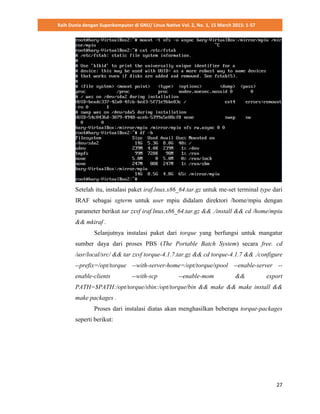Raih Dunia dengan Superkomputer di GNU/ Linux Native Vol. 2, No. 1, 15 March 2015: 1-57
27
Setelah itu, instalasi paket iraf.lnux.x86_64.tar.gz untuk me-set terminal type dari
IRAF sebagai xgterm untuk user mpiu didalam direktori /home/mpiu dengan
parameter berikut tar zxvf iraf.lnux.x86_64.tar.gz && ./install && cd /home/mpiu
&& mkiraf .
Selanjutnya instalasi paket dari torque yang berfungsi untuk mangatur
sumber daya dari proses PBS (The Portable Batch System) secara free. cd
/usr/local/src/ && tar zxvf torque-4.1.7.tar.gz && cd torque-4.1.7 && ./configure
--prefix=/opt/torque --with-server-home=/opt/torque/spool --enable-server --
enable-clients --with-scp --enable-mom && export
PATH=$PATH:/opt/torque/sbin:/opt/torque/bin && make && make install &&
make packages .
Proses dari instalasi diatas akan menghasilkan beberapa torque-packages
seperti berikut:
 