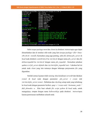 Raih Dunia dengan Superkomputer di GNU/ Linux Native Vol. 2, No. 1, 15 March 2015: 1-57
28
Salin torque-package mom dan clients ke direktori /mirror/mpiu agar dapat
dimanfaatkan dan di instalasi oleh node yang lain (torque-package-<file>-linux-
x86_64.sh --install). Kemudian yang juga penting, salin file debian.pbs_server di
head node direktori contrib/init.d/ ke /etc/init.d/ dengan nama pbs_server dan file
debian.trqauthd ke /etc/init.d/ dengan nama pbs_trqauthd . Kemudian jalankan
update-rc.d pb_server defaults dan /etc/init.d/pbs_trqauthd start . Lakukan hal ini
untuk node client yang lain tentunya dengan beberapa penyesuaian file yang
digunakan.
Setelah semua layanan telah running, kita inisialisasi serverdb dan lakukan
restart di head node dengan parameter: pbs_server -t create &&
/etc/init.d/pbs_server restart . Daftarkan dan checking setiap node yang terhubung
ke head node dengan parameter berikut: qmgr -c ‘create node <hostname_node>’
&& pbsnodes -a . Kita buat sebuah file script python di head node, untuk
mengujinya, simpan dengan nama helloworld.py pada direktori /mirror/mpiu
karena pemrosesan melibatkan seluruh node.
 