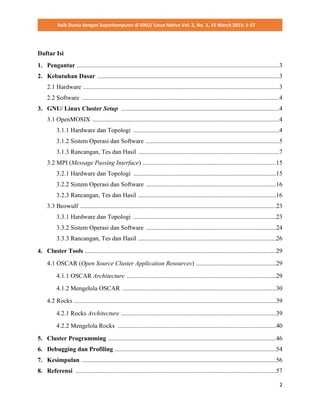 Raih Dunia dengan Superkomputer di GNU/ Linux Native Vol. 2, No. 1, 15 March 2015: 1-57
2
Daftar Isi
1. Pengantar .................................................................................................................................3
2. Kebutuhan Dasar ....................................................................................................................3
2.1 Hardware .............................................................................................................................3
2.2 Software ..............................................................................................................................4
3. GNU/ Linux Cluster Setup .....................................................................................................4
3.1 OpenMOSIX .......................................................................................................................4
3.1.1 Hardware dan Topologi .............................................................................................4
3.1.2 Sistem Operasi dan Software .....................................................................................5
3.1.3 Rancangan, Tes dan Hasil ..........................................................................................7
3.2 MPI (Message Passing Interface) .....................................................................................15
3.2.1 Hardware dan Topologi ...........................................................................................15
3.2.2 Sistem Operasi dan Software ...................................................................................16
3.2.3 Rancangan, Tes dan Hasil ........................................................................................16
3.3 Beowulf .............................................................................................................................23
3.3.1 Hardware dan Topologi ...........................................................................................23
3.3.2 Sistem Operasi dan Software ...................................................................................24
3.3.3 Rancangan, Tes dan Hasil ........................................................................................26
4. Cluster Tools ..........................................................................................................................29
4.1 OSCAR (Open Source Cluster Application Resources) ...................................................29
4.1.1 OSCAR Architecture ...............................................................................................29
4.1.2 Mengelola OSCAR ..................................................................................................30
4.2 Rocks .................................................................................................................................39
4.2.1 Rocks Architecture ...................................................................................................39
4.2.2 Mengelola Rocks .....................................................................................................40
5. Cluster Programming ...........................................................................................................46
6. Debugging dan Profiling .......................................................................................................54
7. Kesimpulan ............................................................................................................................56
8. Referensi ................................................................................................................................57
 