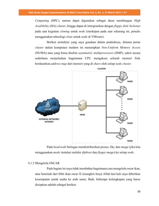 Raih Dunia dengan Superkomputer di GNU/ Linux Native Vol. 2, No. 1, 15 March 2015: 1-57
30
Computing (HPC), namun dapat digunakan sebagai dasar membangun High
Availibility (HA) cluster, hingga dapat di intergrasikan dengan floppy disk/ kickstart
pada saat kegiatan cloning untuk node (meskipun pada saat sekarang ini, penulis
menggunakan teknologi clone untuk node di VMware).
Berikut arsitektur yang saya gunakan dalam prakteknya, dimana peran
cluster dalam komputasi modern ini menerapkan Non-Uniform Memory Access
(NUMA) atau yang biasa disebut asymmetric multiprocessors (SMP), yakni secara
sederhana menjelaskan bagaimana CPU mengakses seluruh memori fisik
berdasarkan address map dari memori yang di share oleh setiap node cluster.
Pada head node bertugas mendistribusikan proses, file, dan image (jika kita
menggunakan mode instalasi melalui tftpboot dan floppy image) ke setiap node.
4.1.2 Mengelola OSCAR
Pada bagian ini saya tidak membahas bagaimana cara mengelola oscar ikan,
atau beternak dari bibit ikan oscar  (mungkin Insya Allah lain kali saya diberikan
kesempatan untuk usaha ke arah sana). Baik, beberapa kelengkapan yang harus
disiapkan adalah sebagai berikut:
 
