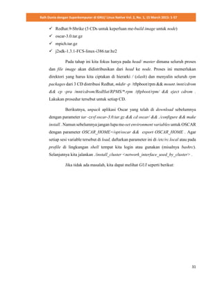 Raih Dunia dengan Superkomputer di GNU/ Linux Native Vol. 2, No. 1, 15 March 2015: 1-57
31
 Redhat.9-Shrike (3 CDs untuk keperluan me-build image untuk node)
 oscar-3.0.tar.gz
 mpich.tar.gz
 j2sdk-1.3.1-FCS-linux-i386.tar.bz2
Pada tahap ini kita fokus hanya pada head/ master dimana seluruh proses
dan file image akan didistribusikan dari head ke node. Proses ini memerlukan
direktori yang harus kita ciptakan di hierarki / (slash) dan menyalin seluruh rpm
packages dari 3 CD distribusi Redhat, mkdir -p /tftpboot/rpm && mount /mnt/cdrom
&& cp -pra /mnt/cdrom/RedHat/RPMS/*.rpm /tftpboot/rpm/ && eject cdrom .
Lakukan prosedur tersebut untuk setiap CD.
Berikutnya, unpack aplikasi Oscar yang telah di download sebelumnya
dengan parameter tar -zxvf oscar-3.0.tar.gz && cd oscar/ && ./configure && make
install . Namun sebelumnya jangan lupa me-set environment variables untuk OSCAR
dengan parameter OSCAR_HOME=/opt/oscar && export OSCAR_HOME . Agar
setiap sesi variable tersebut di load, daftarkan parameter ini di /etc/rc.local atau pada
profile di lingkungan shell tempat kita login atau gunakan (misalnya bashrc).
Selanjutnya kita jalankan ./install_cluster <network_interface_used_by_cluster> .
Jika tidak ada masalah, kita dapat melihat GUI seperti berikut:
 