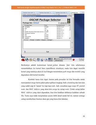 Raih Dunia dengan Superkomputer di GNU/ Linux Native Vol. 2, No. 1, 15 March 2015: 1-57
33
Berikutnya adalah kustomisasi kernel_picker dimana ‘jika’ kita sebelumnya
menambahkan list kernel baru (openMosix misalnya), maka kita dapat memilih
kernel yang nantinya akan di load dengan menentukan path image dan module yang
digunakan oleh kernel tersebut.
Kembali harus kita ingat, karena pada prosedur ini kita berusaha untuk
menciptakan image berisi paket-paket aplikasi lengkap, baik scheduling dan lain-lain
yang sudah siap di ‘tanam’ ke tiap-tiap node. Jadi, sesuaikan juga range IP, jumlah
node, dan MAC Address yang akan kita assign ke setiap node. Untuk setiap daftar
MAC Address yang akan digunakan, bisa kita letakkan daftarnya kedalam sebuah
file. Tentu saya tidak menjelaskan secara lebih detail untuk hal ini, namun semoga
cukup memberikan ilustrasi akan apa yang harus kita lakukan.
 